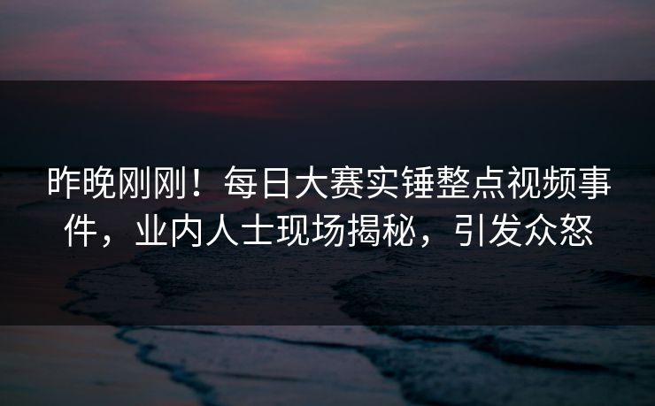 昨晚刚刚！每日大赛实锤整点视频事件，业内人士现场揭秘，引发众怒