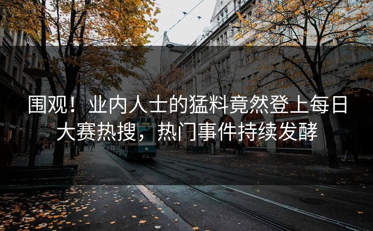 围观！业内人士的猛料竟然登上每日大赛热搜，热门事件持续发酵