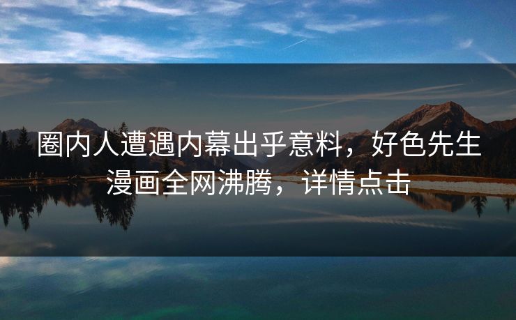 圈内人遭遇内幕出乎意料，好色先生漫画全网沸腾，详情点击