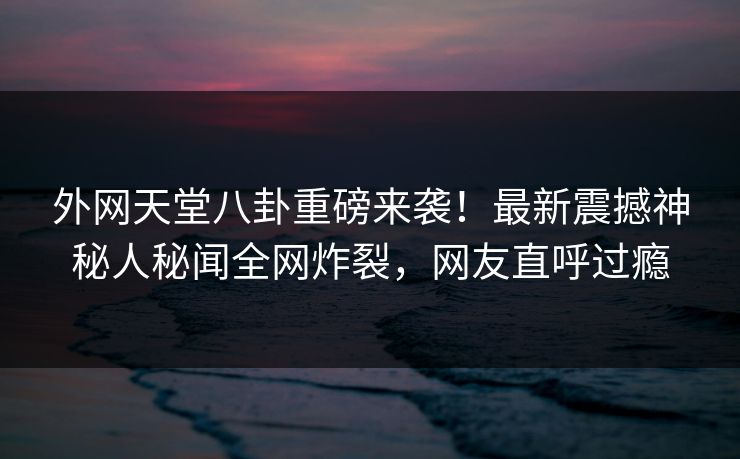 外网天堂八卦重磅来袭！最新震撼神秘人秘闻全网炸裂，网友直呼过瘾