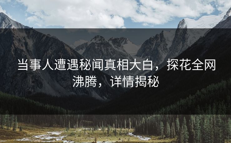 当事人遭遇秘闻真相大白，探花全网沸腾，详情揭秘