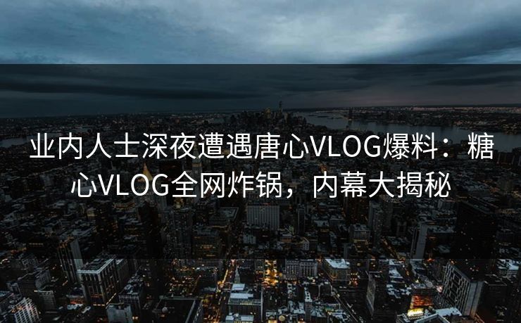 业内人士深夜遭遇唐心VLOG爆料：糖心VLOG全网炸锅，内幕大揭秘