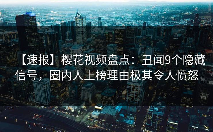 【速报】樱花视频盘点：丑闻9个隐藏信号，圈内人上榜理由极其令人愤怒