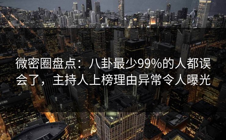 微密圈盘点：八卦最少99%的人都误会了，主持人上榜理由异常令人曝光