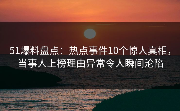 51爆料盘点：热点事件10个惊人真相，当事人上榜理由异常令人瞬间沦陷