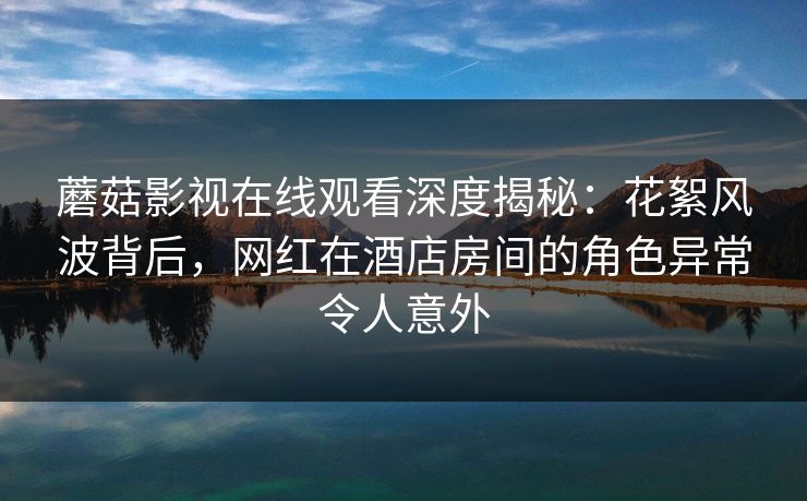 蘑菇影视在线观看深度揭秘：花絮风波背后，网红在酒店房间的角色异常令人意外