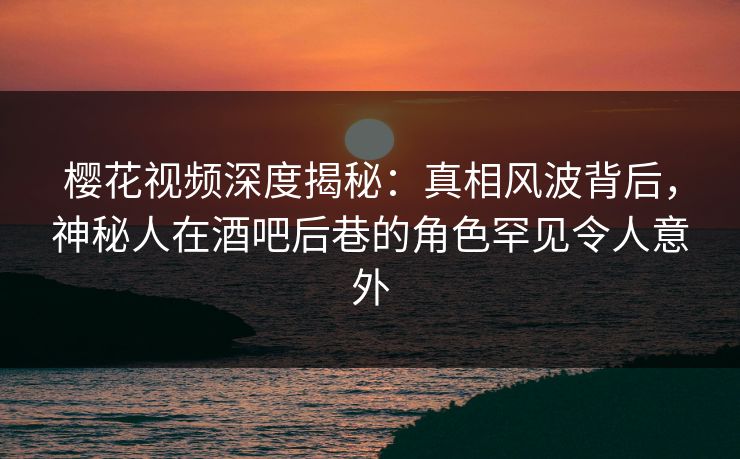 樱花视频深度揭秘：真相风波背后，神秘人在酒吧后巷的角色罕见令人意外