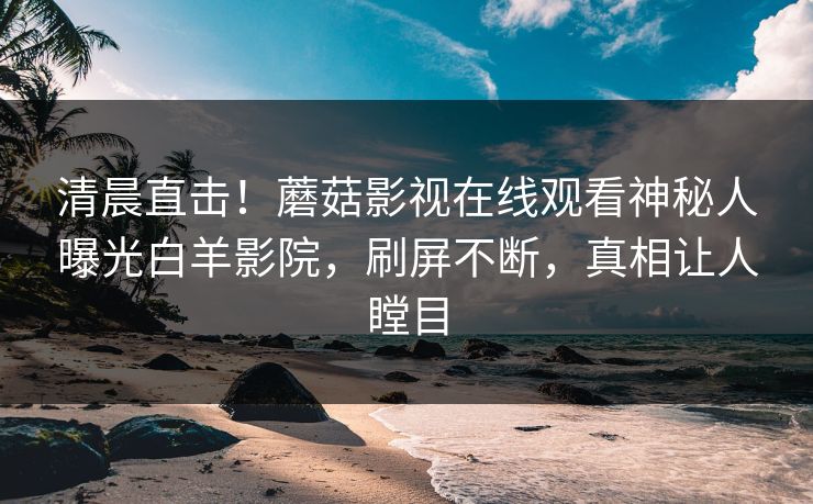 清晨直击！蘑菇影视在线观看神秘人曝光白羊影院，刷屏不断，真相让人瞠目