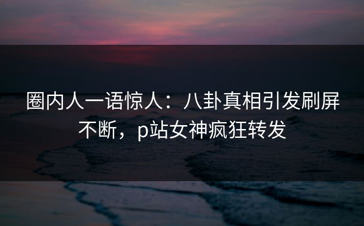 圈内人一语惊人：八卦真相引发刷屏不断，p站女神疯狂转发