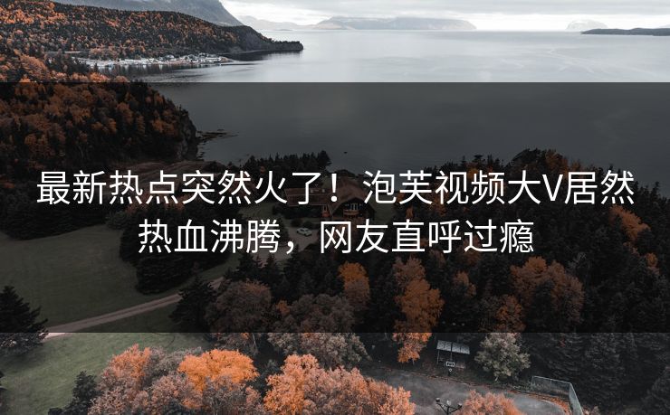 最新热点突然火了！泡芙视频大V居然热血沸腾，网友直呼过瘾