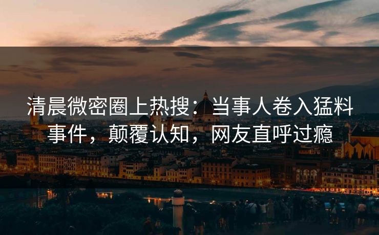 清晨微密圈上热搜：当事人卷入猛料事件，颠覆认知，网友直呼过瘾