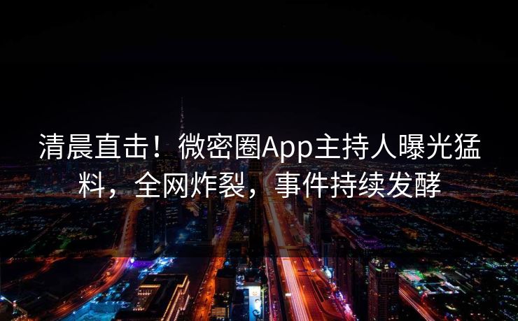 清晨直击！微密圈App主持人曝光猛料，全网炸裂，事件持续发酵