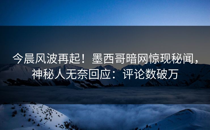 今晨风波再起！墨西哥暗网惊现秘闻，神秘人无奈回应：评论数破万