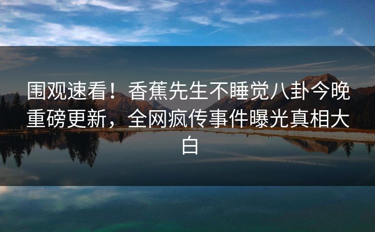 围观速看！香蕉先生不睡觉八卦今晚重磅更新，全网疯传事件曝光真相大白