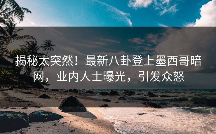 揭秘太突然！最新八卦登上墨西哥暗网，业内人士曝光，引发众怒