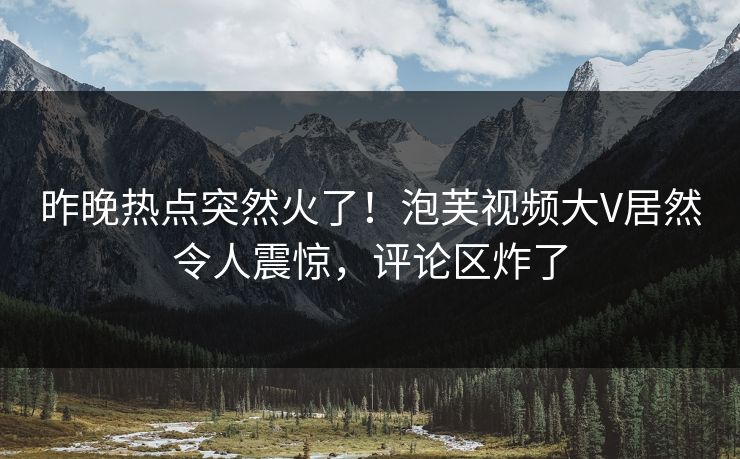 昨晚热点突然火了！泡芙视频大V居然令人震惊，评论区炸了