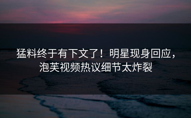 猛料终于有下文了！明星现身回应，泡芙视频热议细节太炸裂