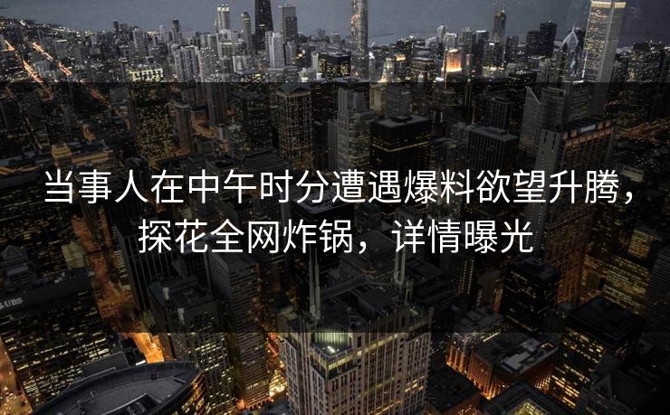 当事人在中午时分遭遇爆料欲望升腾，探花全网炸锅，详情曝光