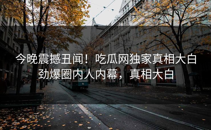 今晚震撼丑闻！吃瓜网独家真相大白劲爆圈内人内幕，真相大白