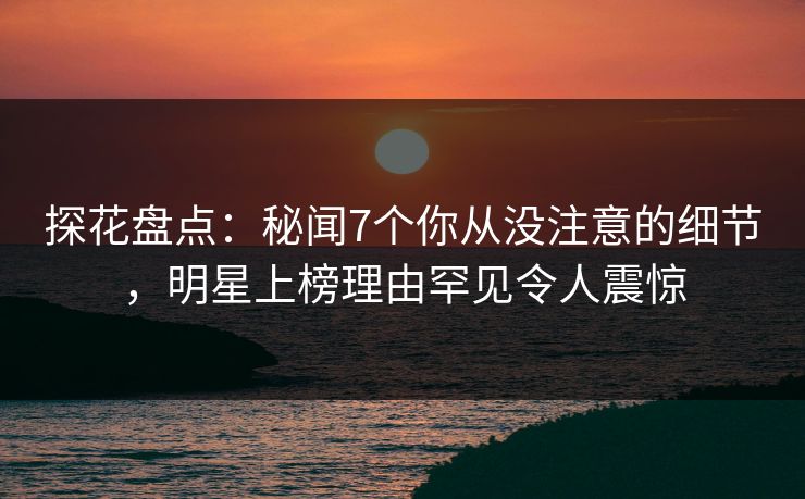 探花盘点：秘闻7个你从没注意的细节，明星上榜理由罕见令人震惊