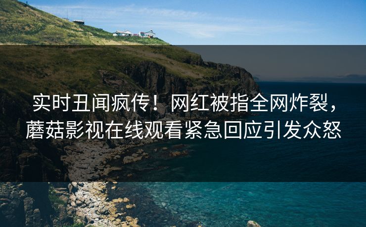 实时丑闻疯传！网红被指全网炸裂，蘑菇影视在线观看紧急回应引发众怒
