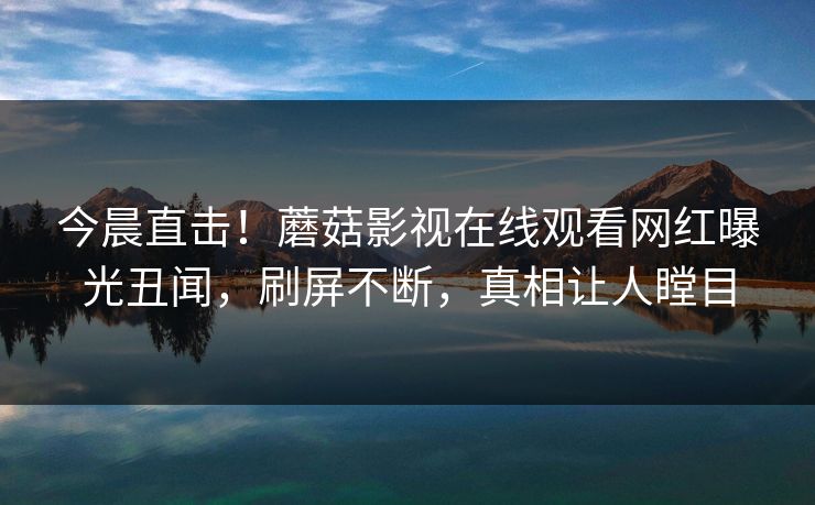 今晨直击！蘑菇影视在线观看网红曝光丑闻，刷屏不断，真相让人瞠目