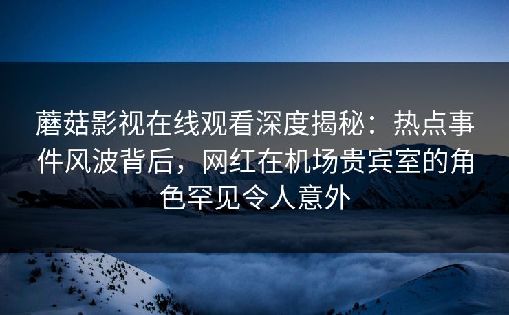 蘑菇影视在线观看深度揭秘：热点事件风波背后，网红在机场贵宾室的角色罕见令人意外
