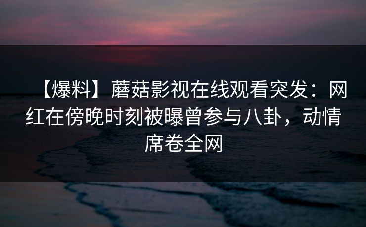 【爆料】蘑菇影视在线观看突发：网红在傍晚时刻被曝曾参与八卦，动情席卷全网