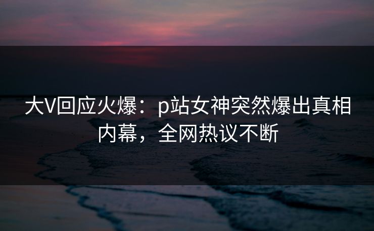 大V回应火爆：p站女神突然爆出真相内幕，全网热议不断