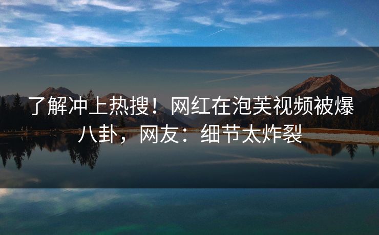 了解冲上热搜！网红在泡芙视频被爆八卦，网友：细节太炸裂