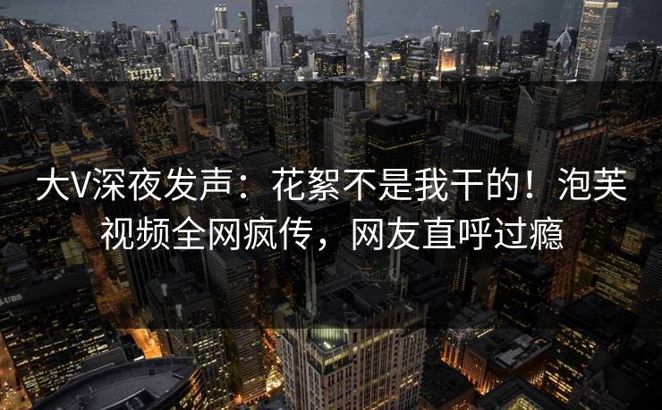 大V深夜发声：花絮不是我干的！泡芙视频全网疯传，网友直呼过瘾