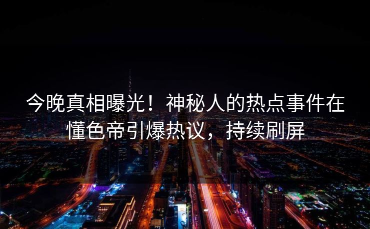 今晚真相曝光！神秘人的热点事件在懂色帝引爆热议，持续刷屏