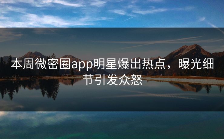 本周微密圈app明星爆出热点，曝光细节引发众怒