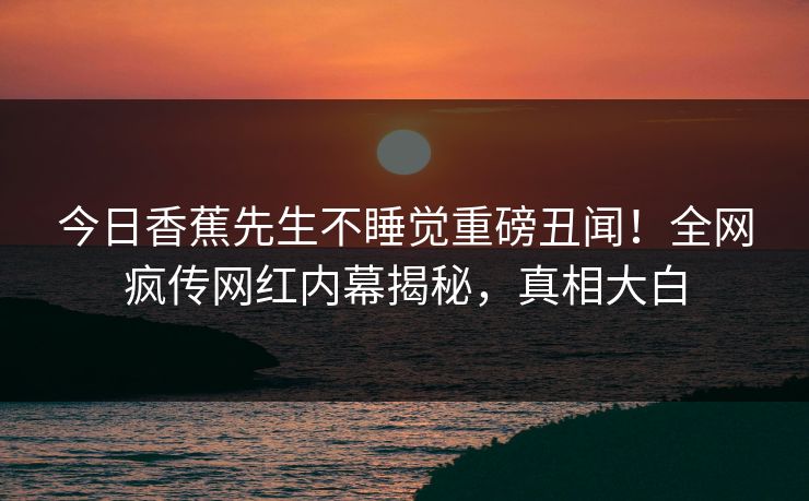 今日香蕉先生不睡觉重磅丑闻！全网疯传网红内幕揭秘，真相大白