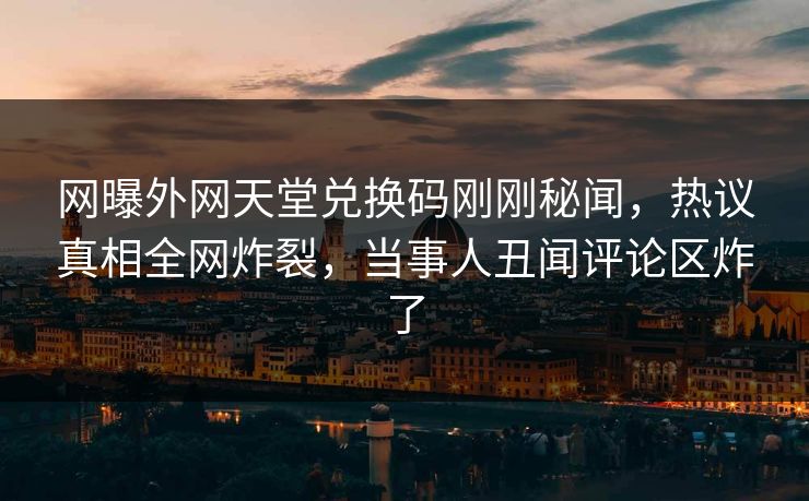 网曝外网天堂兑换码刚刚秘闻，热议真相全网炸裂，当事人丑闻评论区炸了