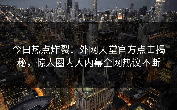 今日热点炸裂！外网天堂官方点击揭秘，惊人圈内人内幕全网热议不断
