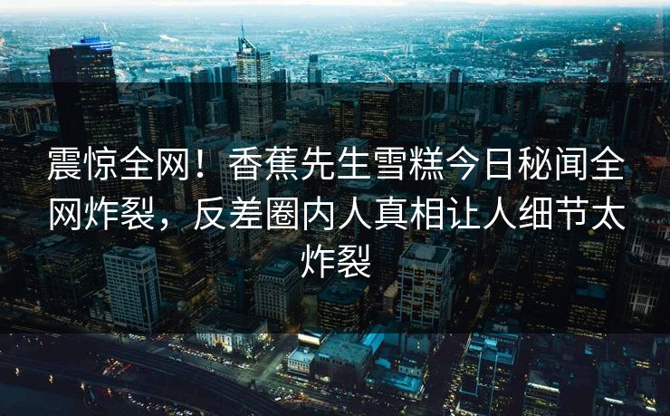 震惊全网！香蕉先生雪糕今日秘闻全网炸裂，反差圈内人真相让人细节太炸裂