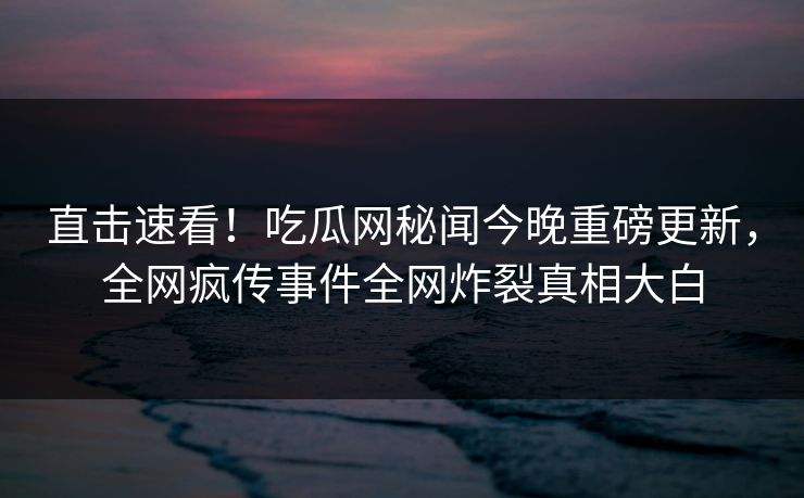直击速看！吃瓜网秘闻今晚重磅更新，全网疯传事件全网炸裂真相大白