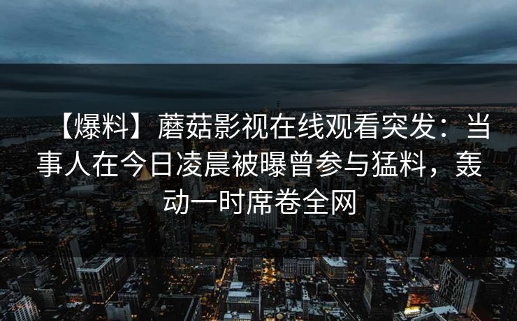 【爆料】蘑菇影视在线观看突发：当事人在今日凌晨被曝曾参与猛料，轰动一时席卷全网