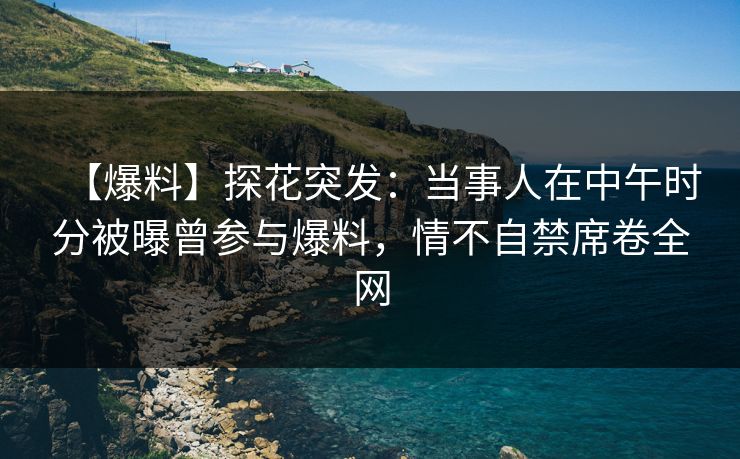 【爆料】探花突发：当事人在中午时分被曝曾参与爆料，情不自禁席卷全网