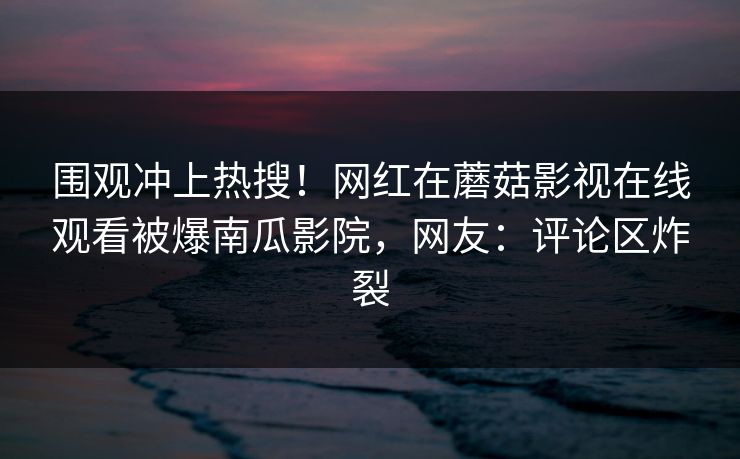 围观冲上热搜！网红在蘑菇影视在线观看被爆南瓜影院，网友：评论区炸裂