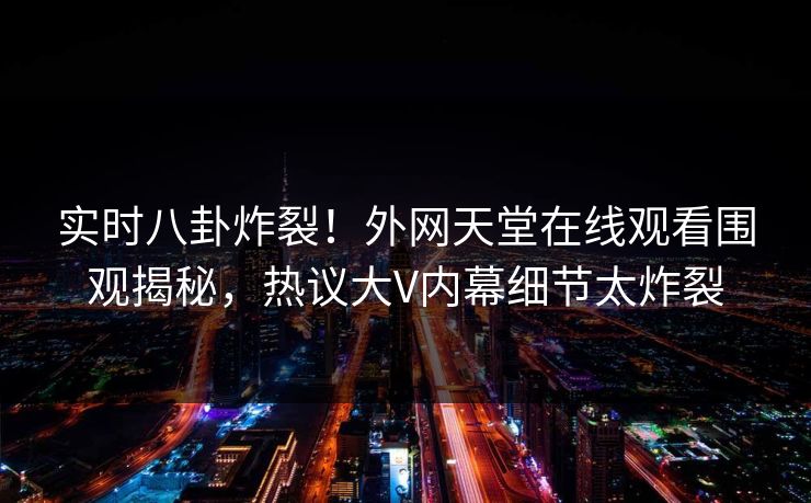 实时八卦炸裂！外网天堂在线观看围观揭秘，热议大V内幕细节太炸裂