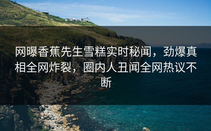 网曝香蕉先生雪糕实时秘闻，劲爆真相全网炸裂，圈内人丑闻全网热议不断