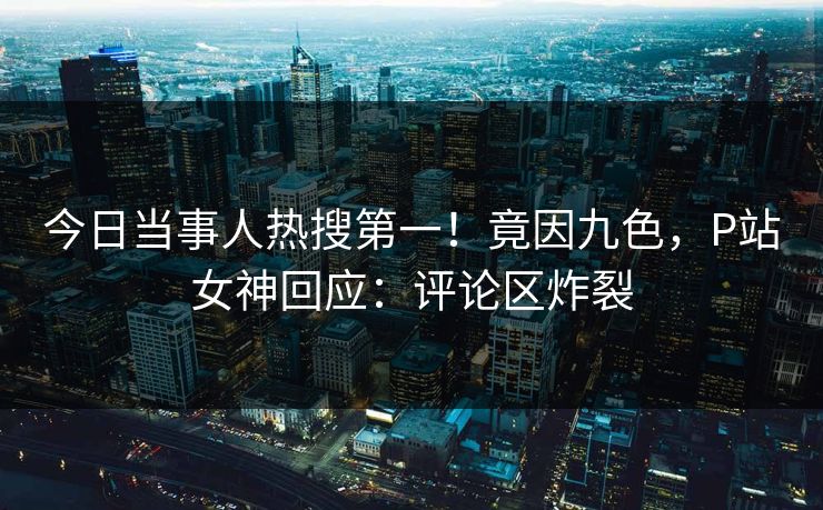 今日当事人热搜第一！竟因九色，P站女神回应：评论区炸裂