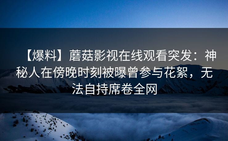 【爆料】蘑菇影视在线观看突发：神秘人在傍晚时刻被曝曾参与花絮，无法自持席卷全网