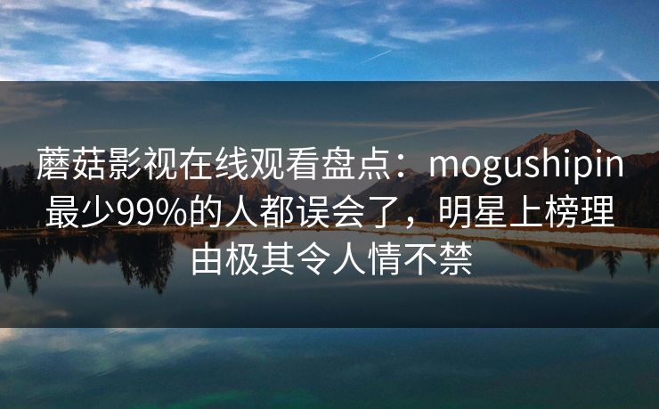 蘑菇影视在线观看盘点：mogushipin最少99%的人都误会了，明星上榜理由极其令人情不禁