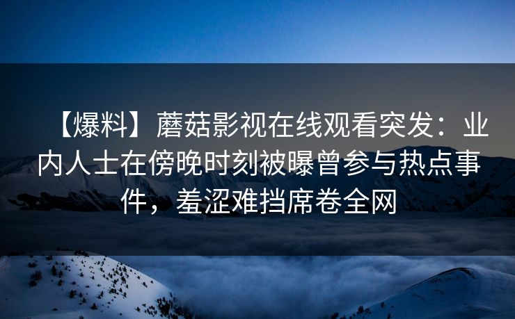 【爆料】蘑菇影视在线观看突发：业内人士在傍晚时刻被曝曾参与热点事件，羞涩难挡席卷全网