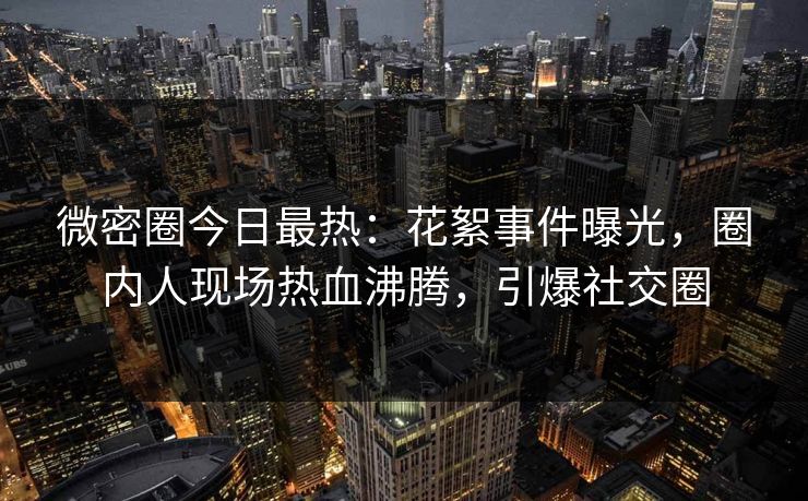 微密圈今日最热：花絮事件曝光，圈内人现场热血沸腾，引爆社交圈