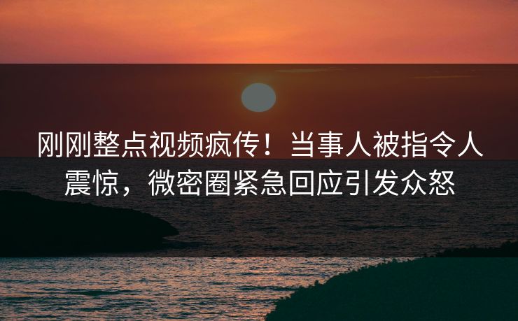 刚刚整点视频疯传！当事人被指令人震惊，微密圈紧急回应引发众怒