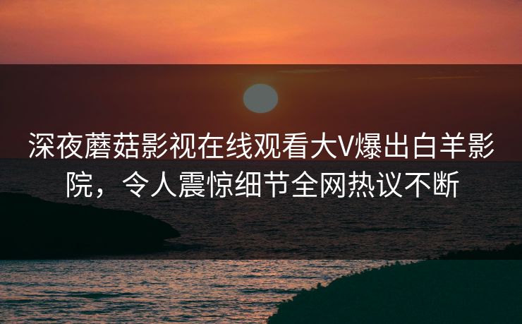 深夜蘑菇影视在线观看大V爆出白羊影院，令人震惊细节全网热议不断